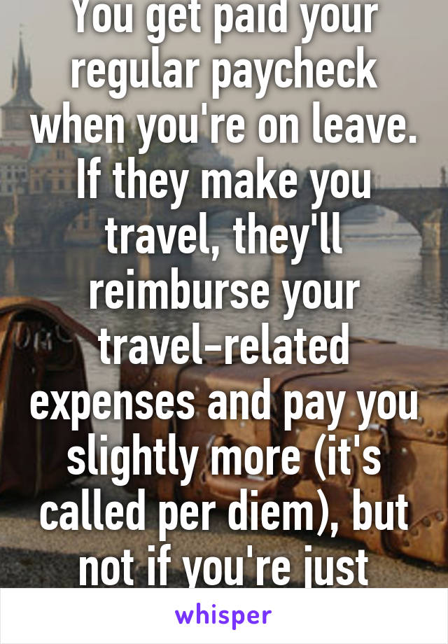 You get paid your regular paycheck when you're on leave. If they make you travel, they'll reimburse your travel-related expenses and pay you slightly more (it's called per diem), but not if you're just taking leave. 