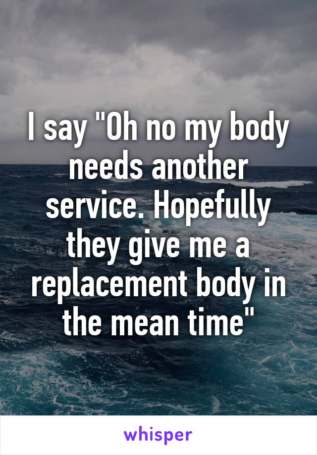 I say "Oh no my body needs another service. Hopefully they give me a replacement body in the mean time"