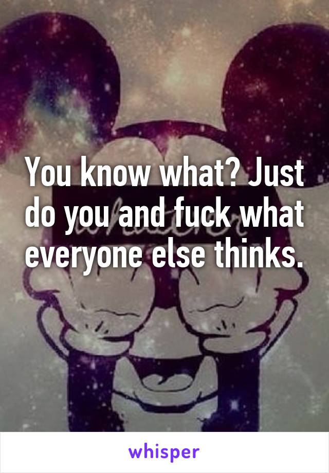 You know what? Just do you and fuck what everyone else thinks. 