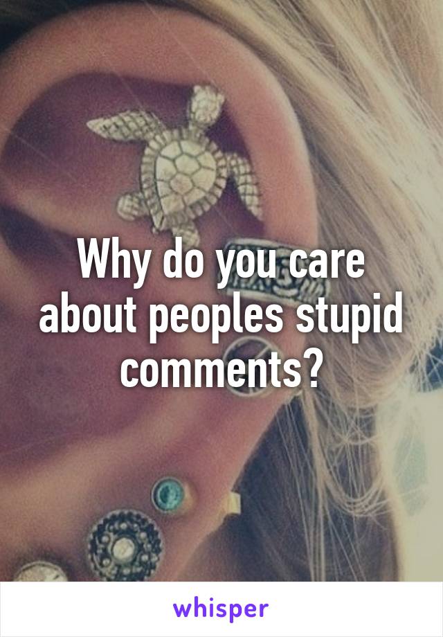 Why do you care about peoples stupid comments?