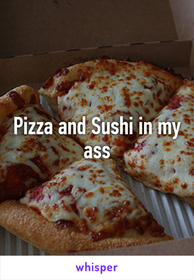 Pizza and Sushi in my ass