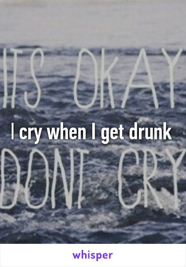 I cry when I get drunk 