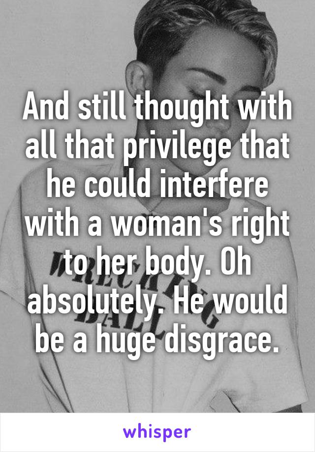 And still thought with all that privilege that he could interfere with a woman's right to her body. Oh absolutely. He would be a huge disgrace.