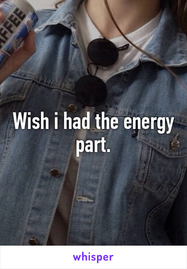 Wish i had the energy part.