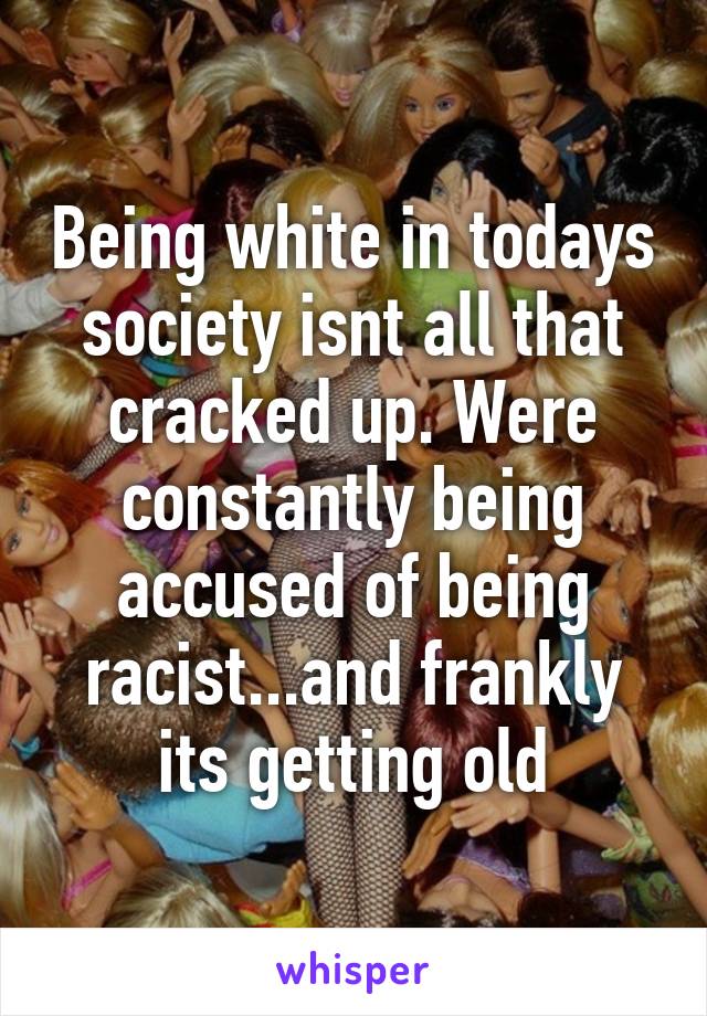 Being white in todays society isnt all that cracked up. Were constantly being accused of being racist...and frankly its getting old