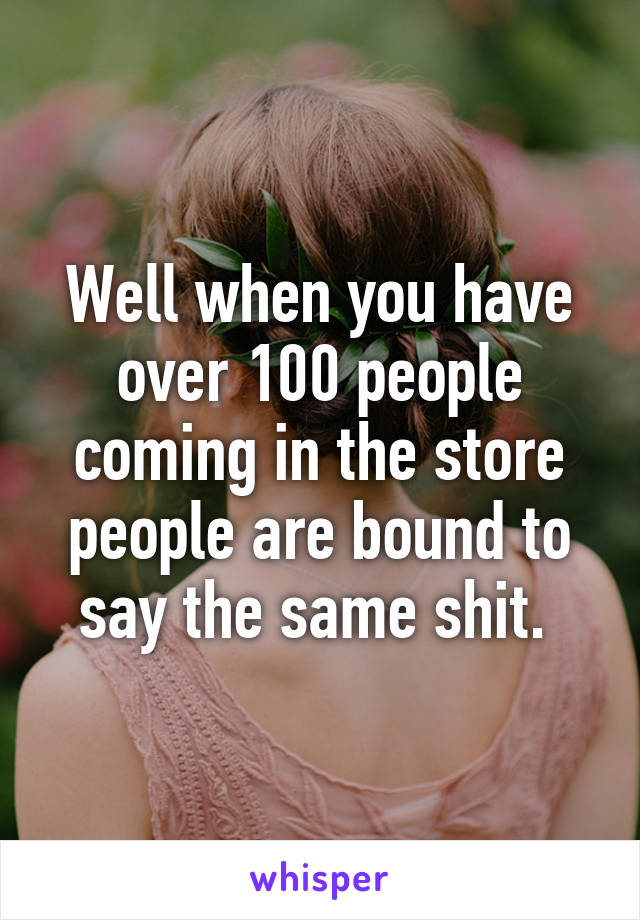 Well when you have over 100 people coming in the store people are bound to say the same shit. 