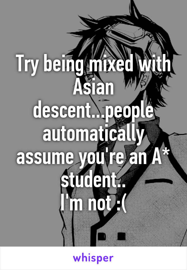 Try being mixed with Asian descent...people automatically assume you're an A* student..
I'm not :(