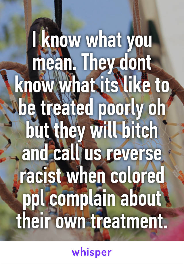 I know what you mean. They dont know what its like to be treated poorly oh but they will bitch and call us reverse racist when colored ppl complain about their own treatment.