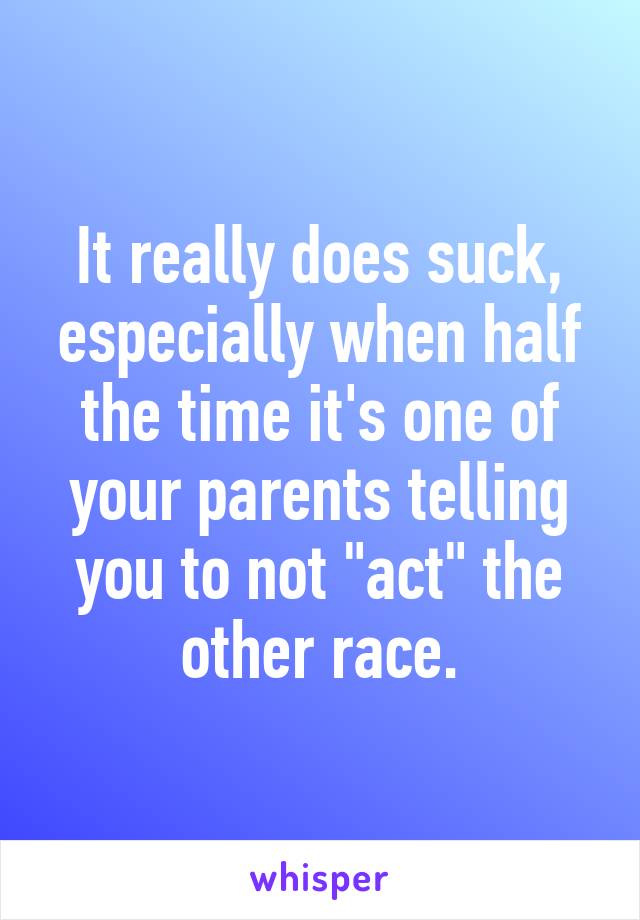 It really does suck, especially when half the time it's one of your parents telling you to not "act" the other race.