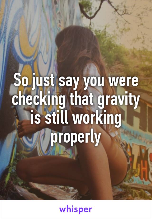 So just say you were checking that gravity is still working properly