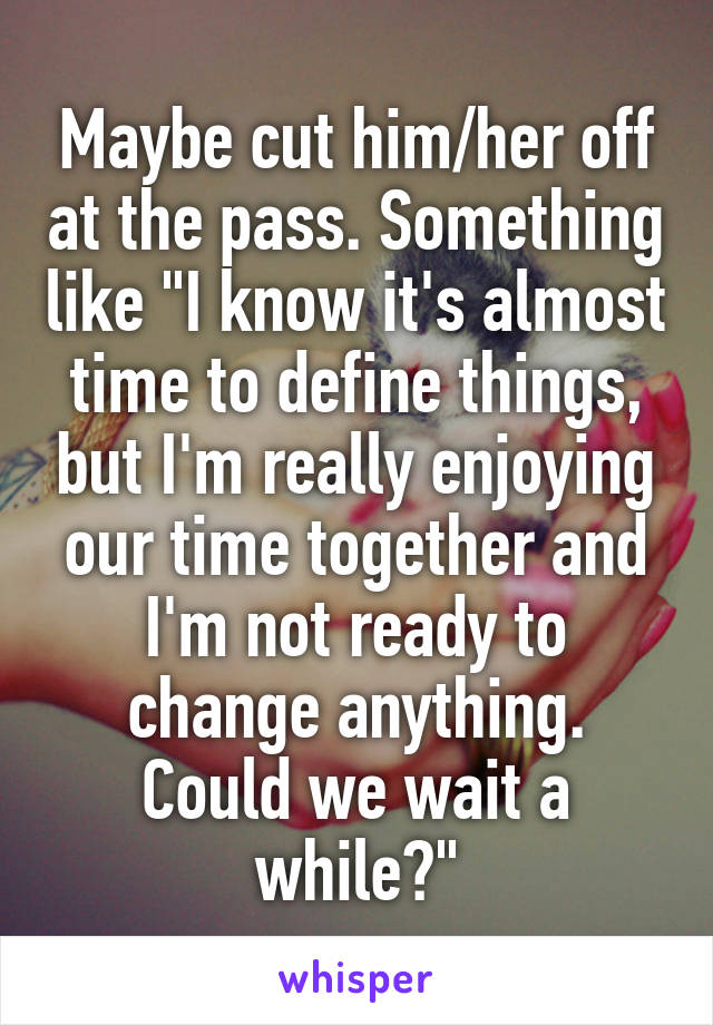 Maybe cut him/her off at the pass. Something like "I know it's almost time to define things, but I'm really enjoying our time together and I'm not ready to change anything. Could we wait a while?"