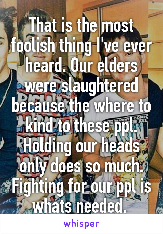 That is the most foolish thing I've ever heard. Our elders were slaughtered because the where to kind to these ppl. Holding our heads only does so much. Fighting for our ppl is whats needed. 