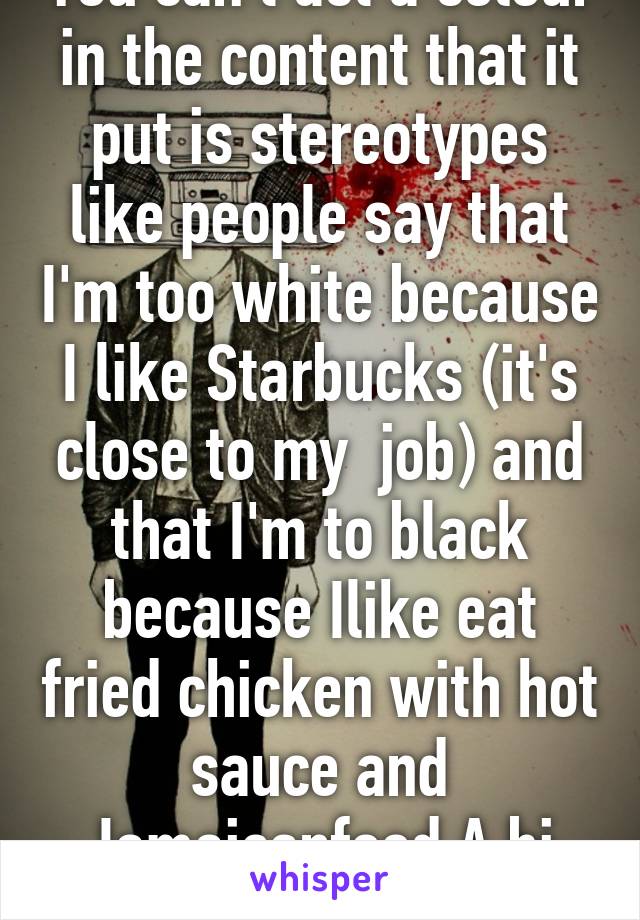 You can't act a colour in the content that it put is stereotypes like people say that I'm too white because I like Starbucks (it's close to my  job) and that I'm to black because Ilike eat fried chicken with hot sauce and Jamaicanfood A bi racial girl 
