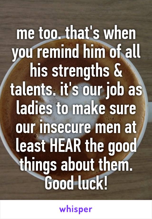 me too. that's when you remind him of all his strengths & talents. it's our job as ladies to make sure our insecure men at least HEAR the good things about them. Good luck!