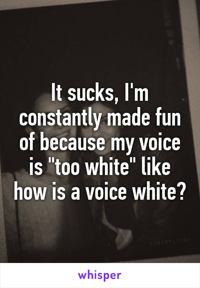 It sucks, I'm constantly made fun of because my voice is "too white" like how is a voice white?