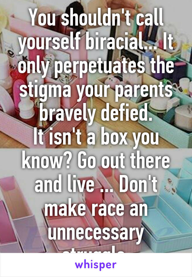 You shouldn't call yourself biracial... It only perpetuates the stigma your parents bravely defied.
It isn't a box you know? Go out there and live ... Don't make race an unnecessary struggle.