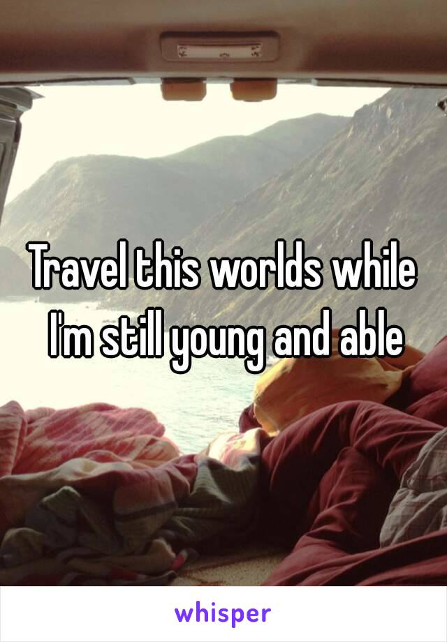 Travel this worlds while I'm still young and able