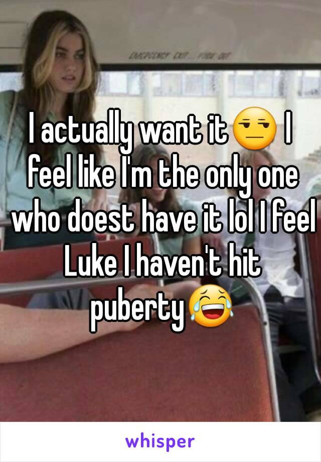 I actually want it😒 I feel like I'm the only one who doest have it lol I feel Luke I haven't hit puberty😂
