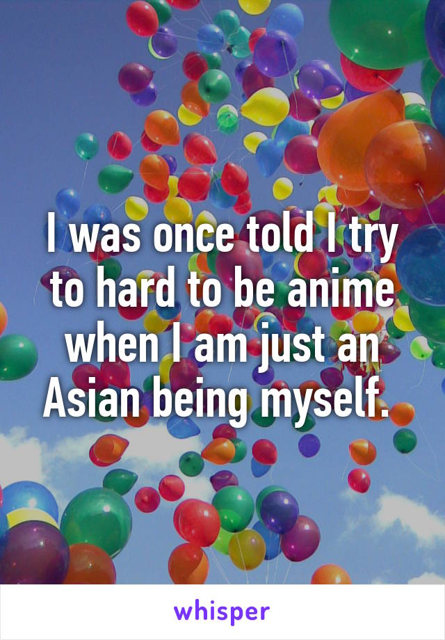 I was once told I try to hard to be anime when I am just an Asian being myself. 