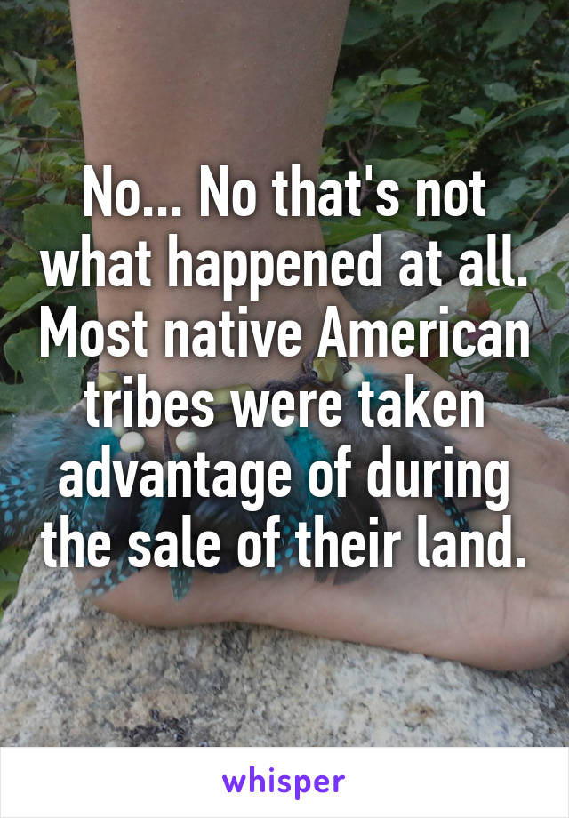 No... No that's not what happened at all. Most native American tribes were taken advantage of during the sale of their land. 