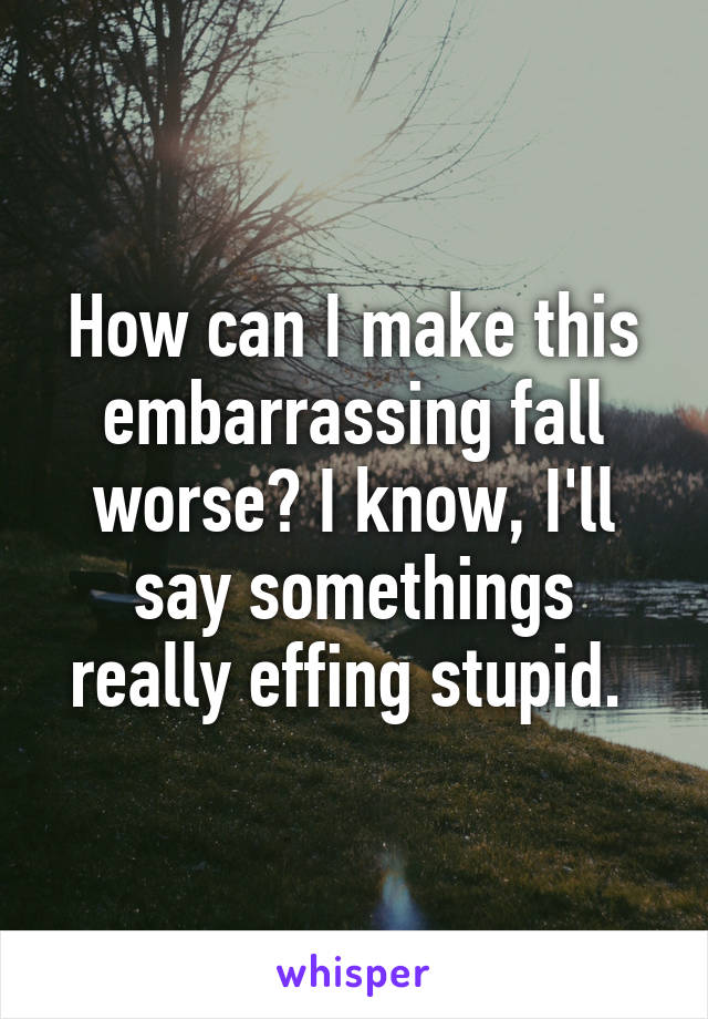 How can I make this embarrassing fall worse? I know, I'll say somethings really effing stupid. 