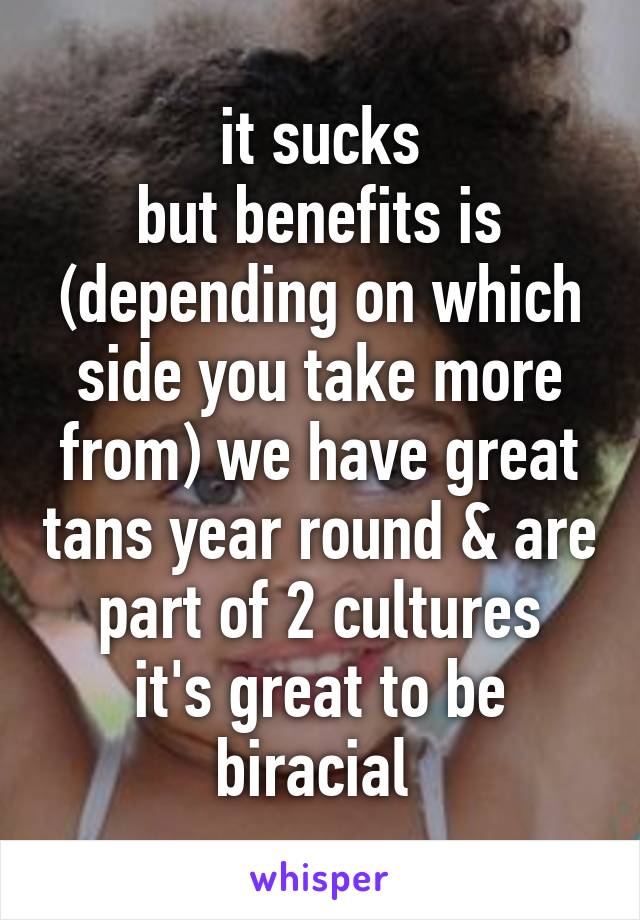 it sucks
but benefits is (depending on which side you take more from) we have great tans year round & are part of 2 cultures
it's great to be biracial 