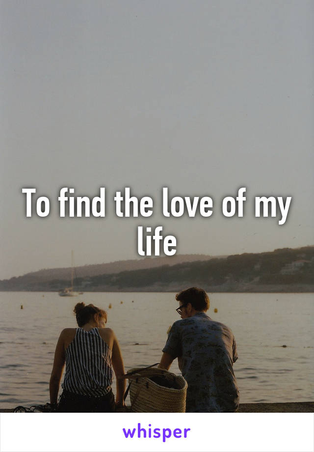 To find the love of my life