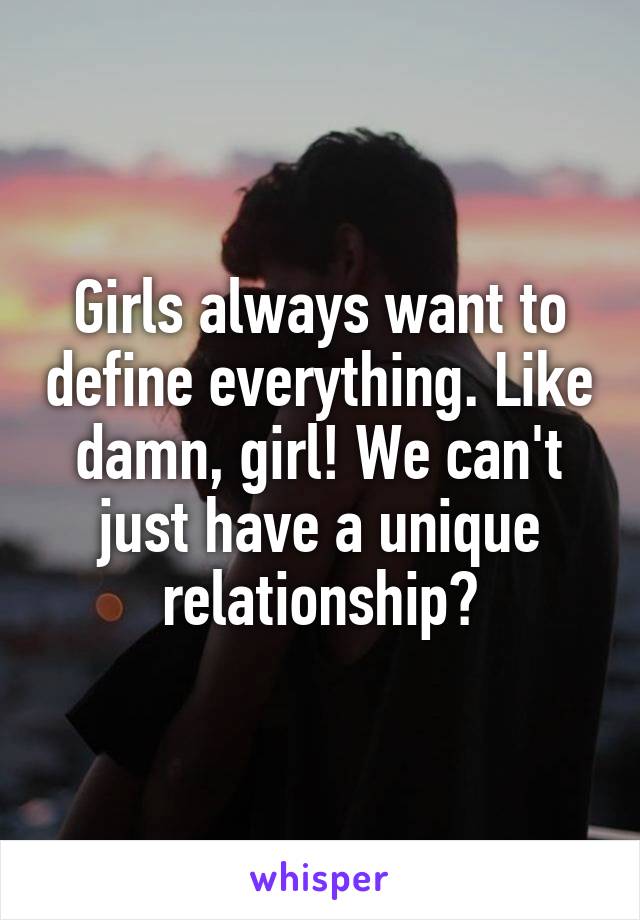 Girls always want to define everything. Like damn, girl! We can't just have a unique relationship?