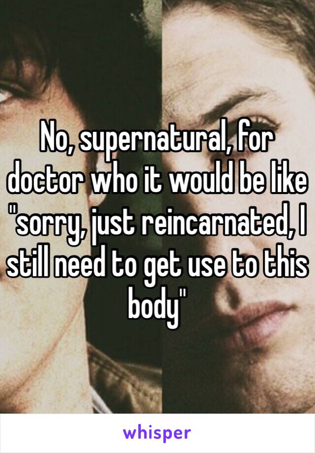 No, supernatural, for doctor who it would be like "sorry, just reincarnated, I still need to get use to this body" 