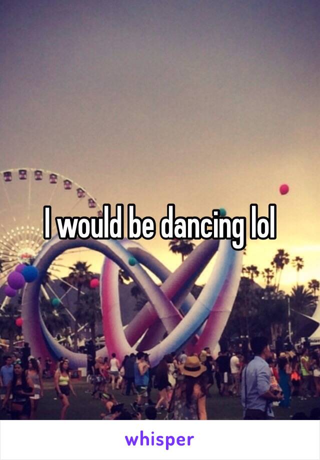 I would be dancing lol