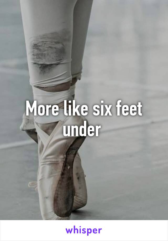 More like six feet under 