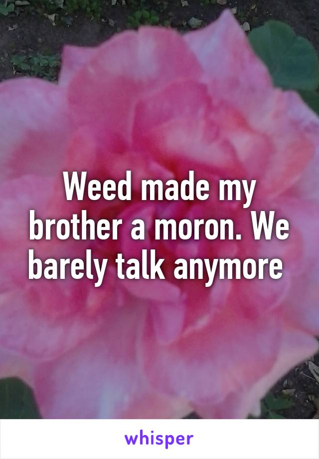 Weed made my brother a moron. We barely talk anymore 