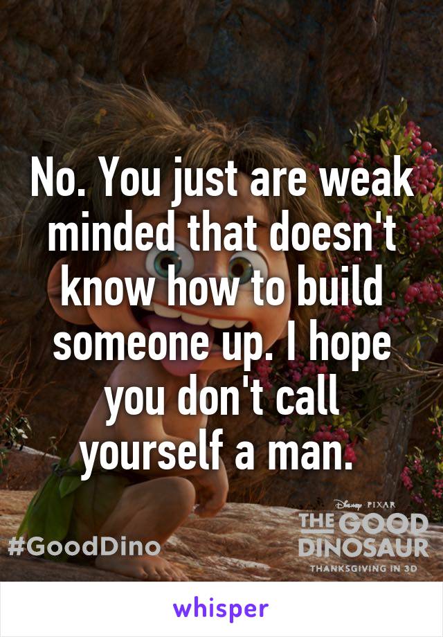 No. You just are weak minded that doesn't know how to build someone up. I hope you don't call yourself a man. 