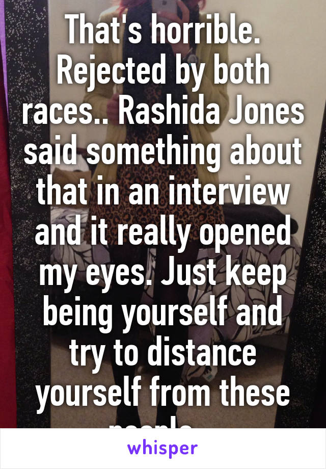 That's horrible. Rejected by both races.. Rashida Jones said something about that in an interview and it really opened my eyes. Just keep being yourself and try to distance yourself from these people.. 
