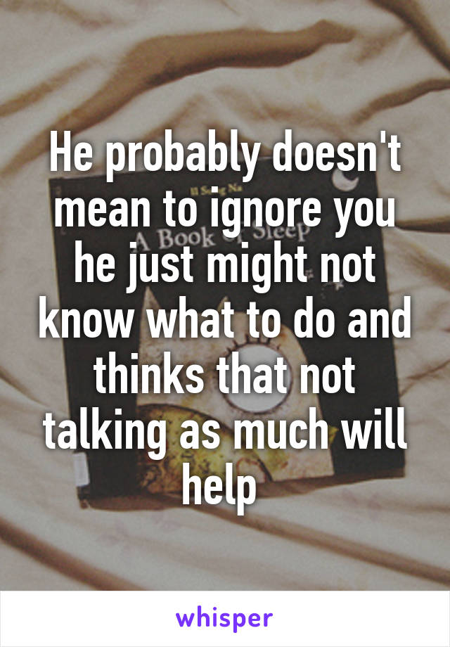 He probably doesn't mean to ignore you he just might not know what to do and thinks that not talking as much will help 