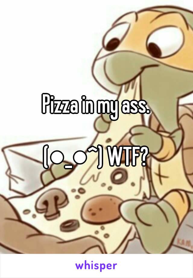 Pizza in my ass.

(●_●^) WTF?