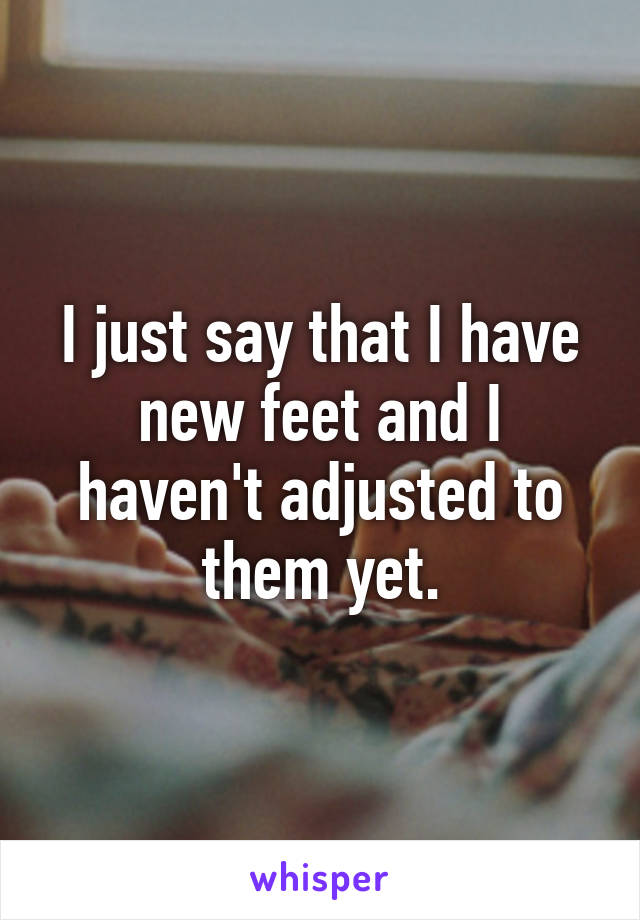 I just say that I have new feet and I haven't adjusted to them yet.