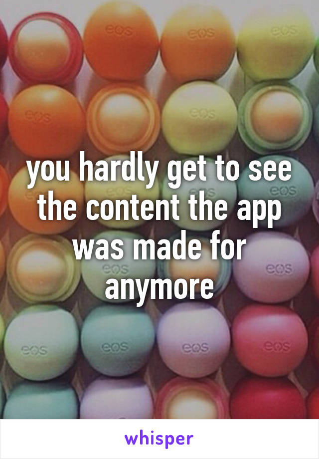 you hardly get to see the content the app was made for anymore