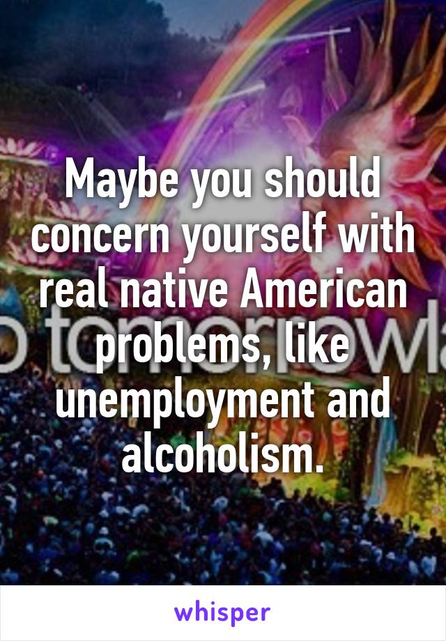 Maybe you should concern yourself with real native American problems, like unemployment and alcoholism.