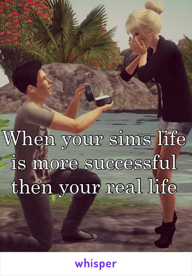 When your sims life
is more successful
then your real life