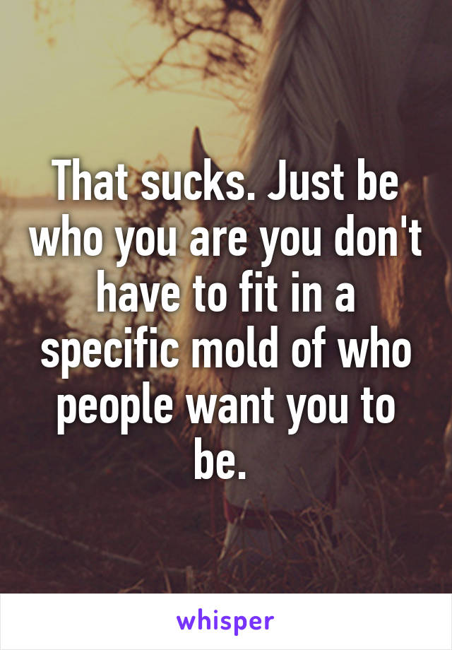 That sucks. Just be who you are you don't have to fit in a specific mold of who people want you to be. 