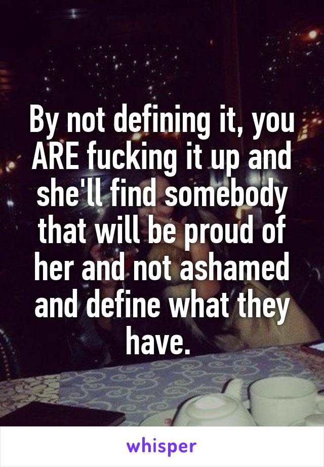 By not defining it, you ARE fucking it up and she'll find somebody that will be proud of her and not ashamed and define what they have. 