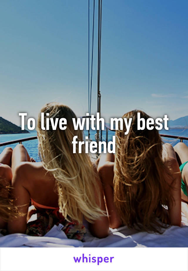 To live with my best friend