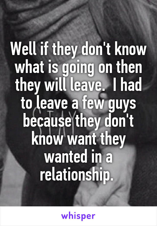 Well if they don't know what is going on then they will leave.  I had to leave a few guys because they don't know want they wanted in a relationship. 