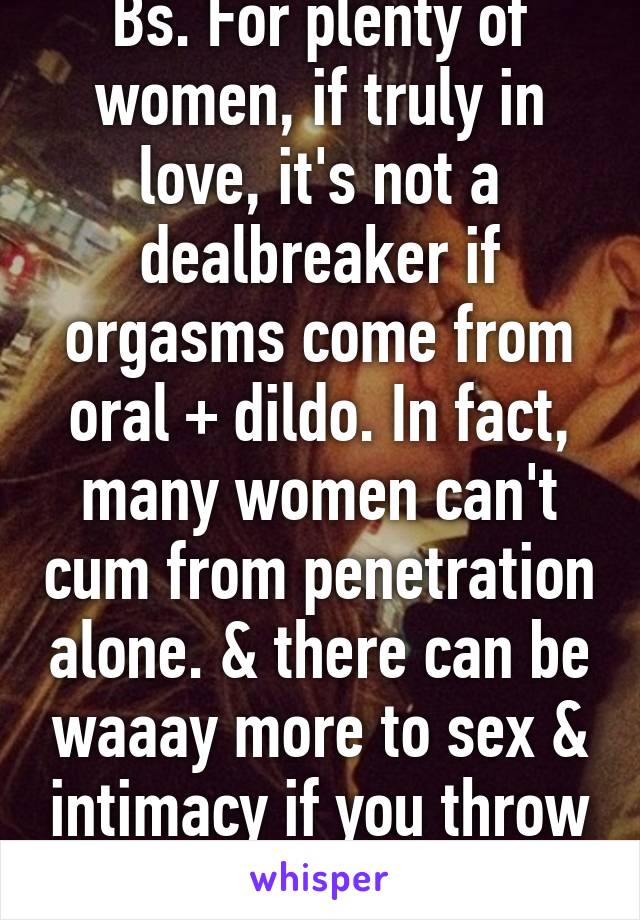 Bs. For plenty of women, if truly in love, it's not a dealbreaker if orgasms come from oral + dildo. In fact, many women can't cum from penetration alone. & there can be waaay more to sex & intimacy if you throw in kink ;) 