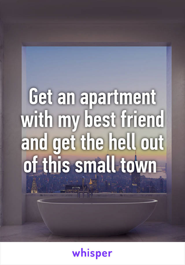 Get an apartment with my best friend and get the hell out of this small town 