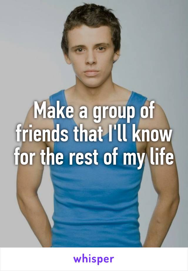 Make a group of friends that I'll know for the rest of my life