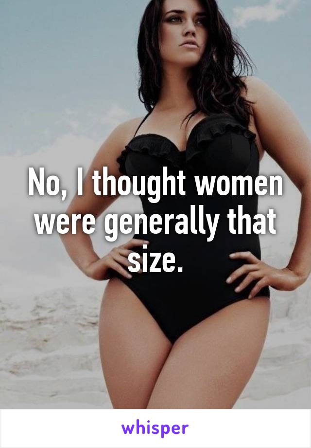No, I thought women were generally that size.