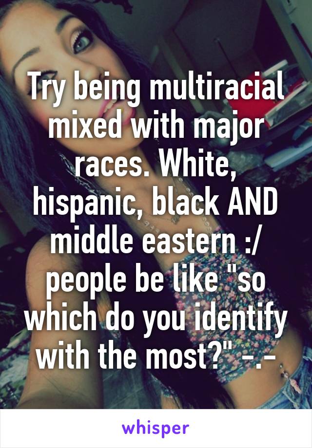 Try being multiracial mixed with major races. White, hispanic, black AND middle eastern :/ people be like "so which do you identify with the most?" -.-