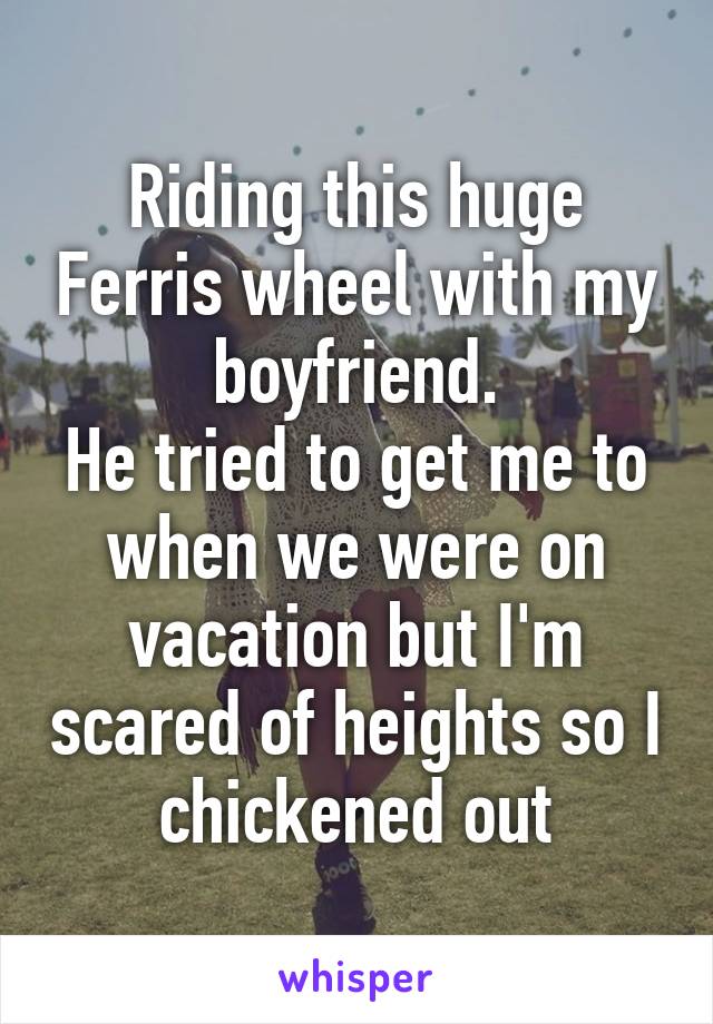 Riding this huge Ferris wheel with my boyfriend.
He tried to get me to when we were on vacation but I'm scared of heights so I chickened out